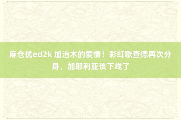 麻仓优ed2k 加治木的爱情！彩虹歌查德再次分身，加耶利亚该下线了