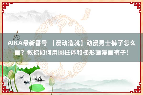 AIKA最新番号 【漫动造就】动漫男士裤子怎么画？教你如何用圆柱体和梯形画漫画裤子！
