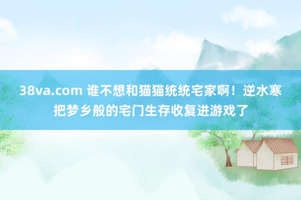 38va.com 谁不想和猫猫统统宅家啊！逆水寒把梦乡般的宅门生存收复进游戏了