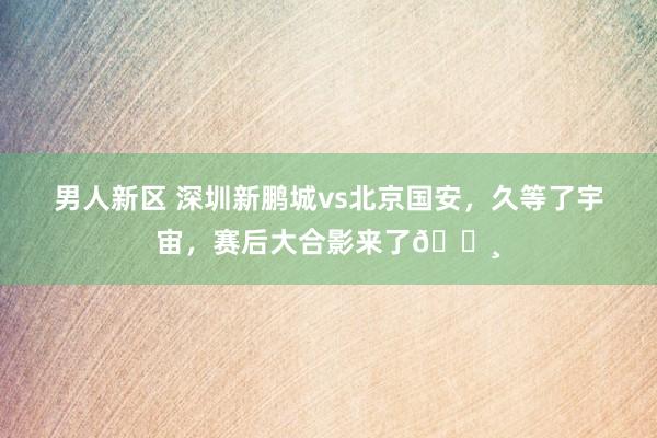 男人新区 深圳新鹏城vs北京国安，久等了宇宙，赛后大合影来了?