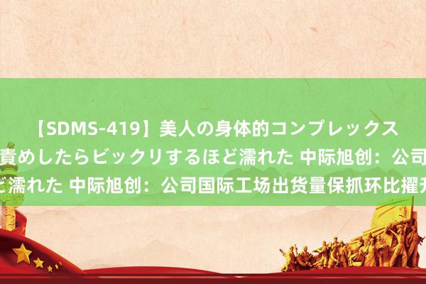 【SDMS-419】美人の身体的コンプレックスを、じっくり弄って羞恥責めしたらビックリするほど濡れた 中际旭创：公司国际工场出货量保抓环比擢升