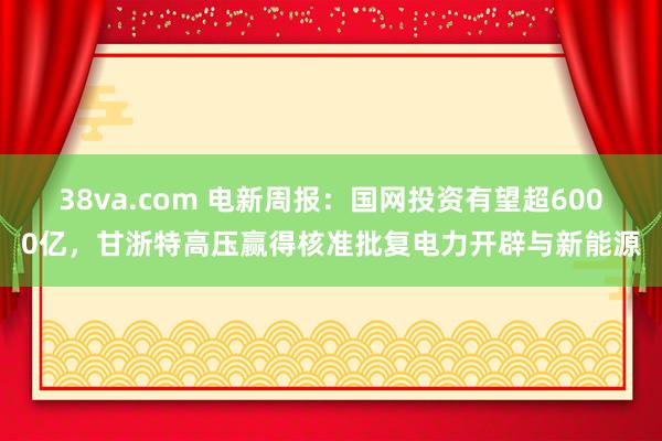 38va.com 电新周报:国网投资有望超6000亿,甘浙特高压赢得核准批复电力开辟与新能源