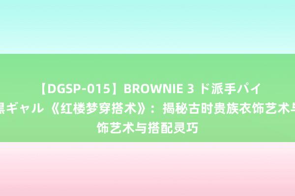 【DGSP-015】BROWNIE 3 ド派手パイパン強め黒ギャル 《红楼梦穿搭术》：揭秘古时贵族衣饰艺术与搭配灵巧
