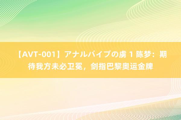 【AVT-001】アナルバイブの虜 1 陈梦:期待我方未必卫冕,剑指巴黎奥运金牌