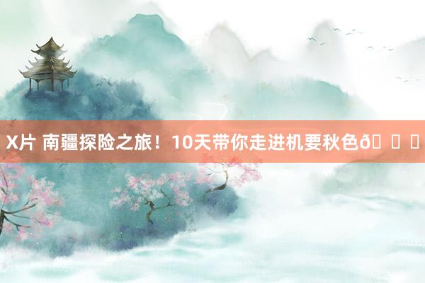 X片 南疆探险之旅!10天带你走进机要秋色?
