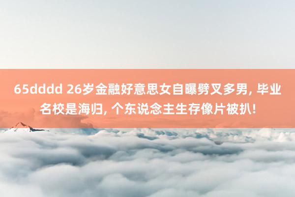 65dddd 26岁金融好意思女自曝劈叉多男， 毕业名校是海归， 个东说念主生存像片被扒!