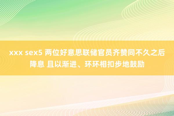 xxx sex5 两位好意思联储官员齐赞同不久之后降息 且以渐进、环环相扣步地鼓励