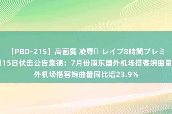 【PBD-215】高画質 凌辱・レイプ8時間プレミアムBEST 8月15日伏击公告集锦：7月份浦东国外机场搭客婉曲量同比增23.9%