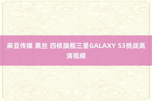 麻豆传媒 黑丝 四核旗舰三星GALAXY S3挑战高清视频