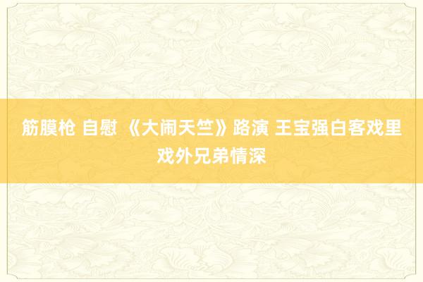 筋膜枪 自慰 《大闹天竺》路演 王宝强白客戏里戏外兄弟情深