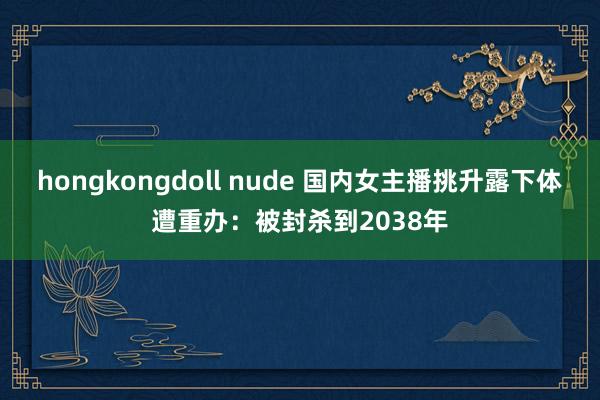 hongkongdoll nude 国内女主播挑升露下体遭重办:被封杀到2038年