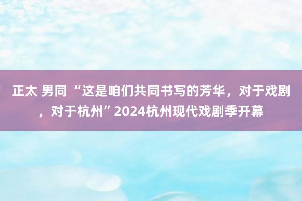正太 男同 “这是咱们共同书写的芳华，对于戏剧，对于杭州”2024杭州现代戏剧季开幕