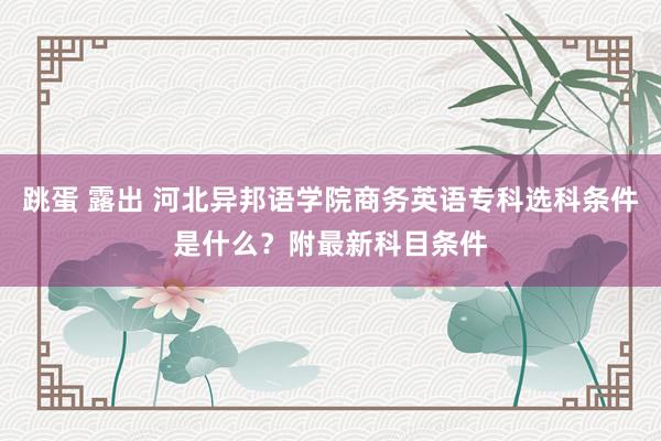 跳蛋 露出 河北异邦语学院商务英语专科选科条件是什么？附最新科目条件