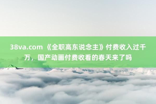 38va.com 《全职高东说念主》付费收入过千万，国产动画付费收看的春天来了吗
