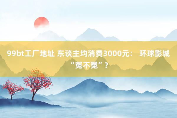99bt工厂地址 东谈主均消费3000元： 环球影城“冤不冤”？