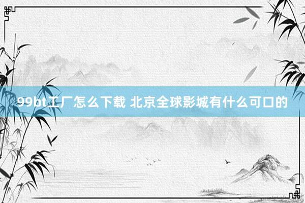 99bt工厂怎么下载 北京全球影城有什么可口的