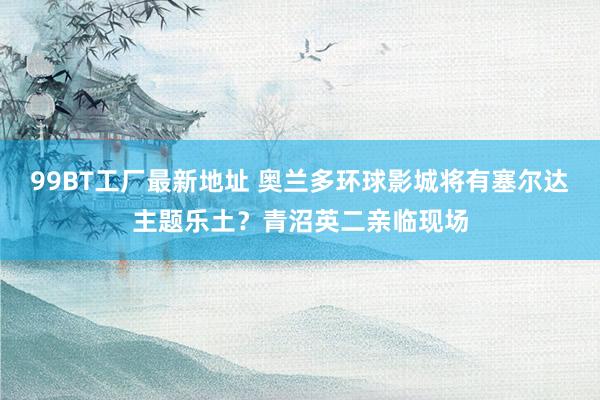 99BT工厂最新地址 奥兰多环球影城将有塞尔达主题乐土?青沼英二亲临现场
