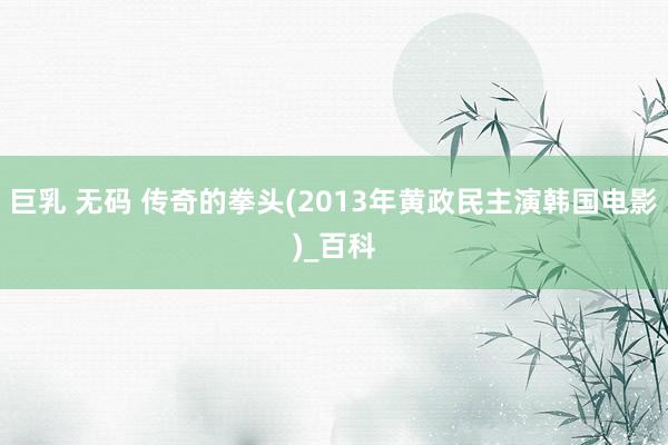 巨乳 无码 传奇的拳头(2013年黄政民主演韩国电影)_百科