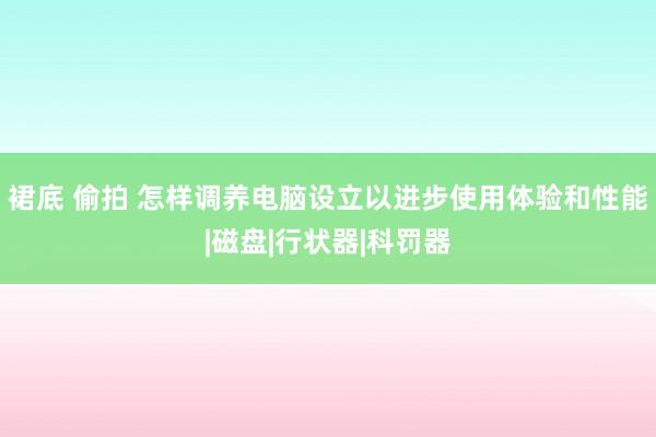 裙底 偷拍 怎样调养电脑设立以进步使用体验和性能|磁盘|行状器|科罚器