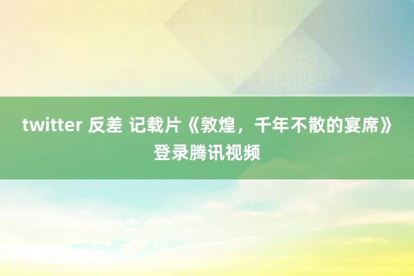 twitter 反差 记载片《敦煌，千年不散的宴席》登录腾讯视频