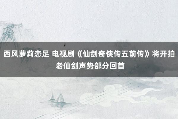 西风萝莉恋足 电视剧《仙剑奇侠传五前传》将开拍 老仙剑声势部分回首