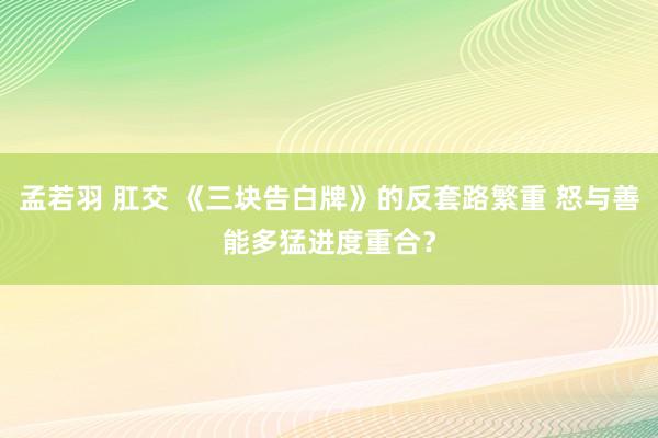 孟若羽 肛交 《三块告白牌》的反套路繁重 怒与善能多猛进度重合？