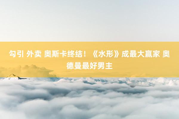 勾引 外卖 奥斯卡终结！《水形》成最大赢家 奥德曼最好男主