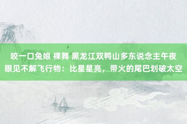 咬一口兔娘 裸舞 黑龙江双鸭山多东说念主午夜眼见不解飞行物：比星星亮，带火的尾巴划破太空
