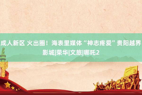 成人新区 火出圈！海表里媒体“神志疼爱”贵阳越界影城|荣华|文旅|哪吒2