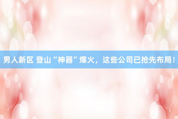 男人新区 登山“神器”爆火，这些公司已抢先布局！