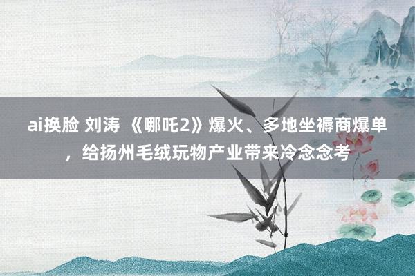 ai换脸 刘涛 《哪吒2》爆火、多地坐褥商爆单，给扬州毛绒玩物产业带来冷念念考