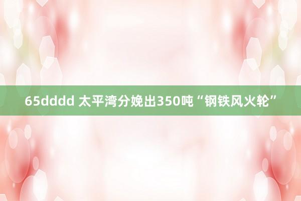 65dddd 太平湾分娩出350吨“钢铁风火轮”