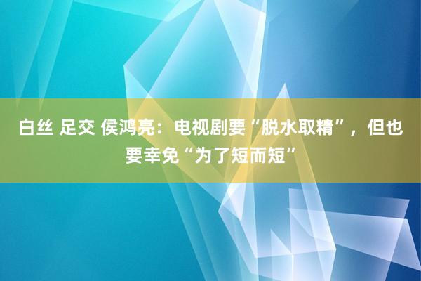 白丝 足交 侯鸿亮：电视剧要“脱水取精”，但也要幸免“为了短而短”