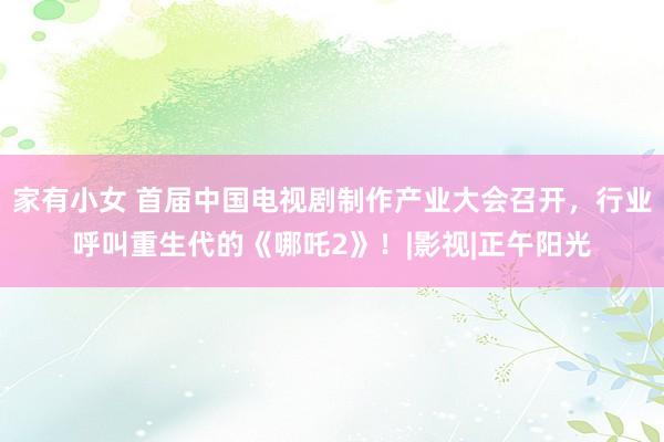 家有小女 首届中国电视剧制作产业大会召开，行业呼叫重生代的《哪吒2》！|影视|正午阳光