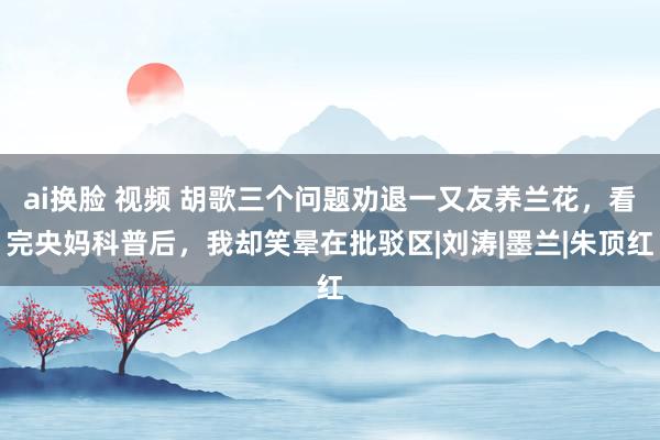 ai换脸 视频 胡歌三个问题劝退一又友养兰花，看完央妈科普后，我却笑晕在批驳区|刘涛|墨兰|朱顶红