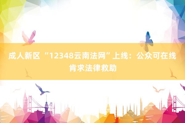 成人新区 “12348云南法网”上线：公众可在线肯求法律救助