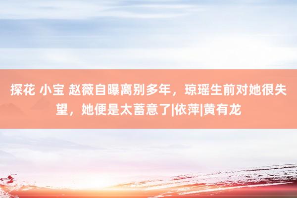 探花 小宝 赵薇自曝离别多年，琼瑶生前对她很失望，她便是太蓄意了|依萍|黄有龙