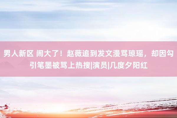 男人新区 闹大了！赵薇追到发文漫骂琼瑶，却因勾引笔墨被骂上热搜|演员|几度夕阳红