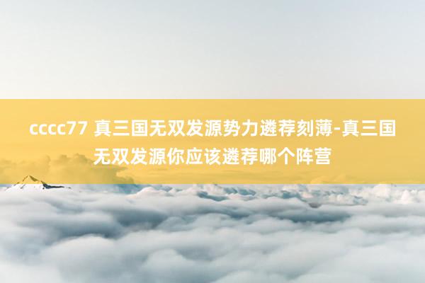 cccc77 真三国无双发源势力遴荐刻薄-真三国无双发源你应该遴荐哪个阵营