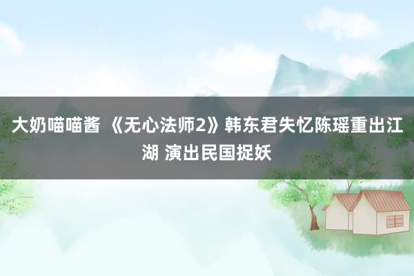大奶喵喵酱 《无心法师2》韩东君失忆陈瑶重出江湖 演出民国捉妖