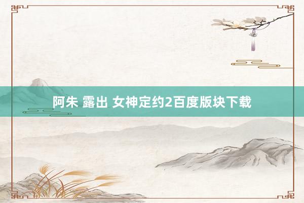 阿朱 露出 女神定约2百度版块下载