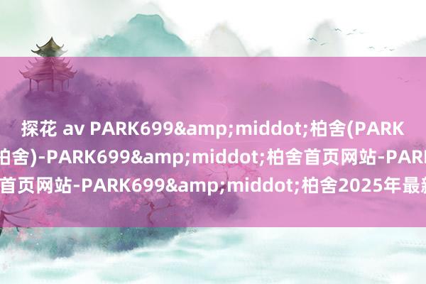 探花 av PARK699&middot;柏舍(PARK699&middot;柏舍)-PARK699&middot;柏舍首页网站-PARK699&middot;柏舍2025年最新价钱/户型