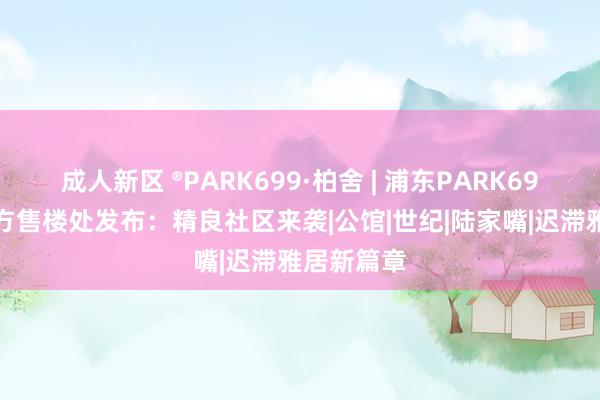 成人新区 ®PARK699·柏舍 | 浦东PARK699·柏舍官方售楼处发布：精良社区来袭|公馆|世纪|陆家嘴|迟滞雅居新篇章