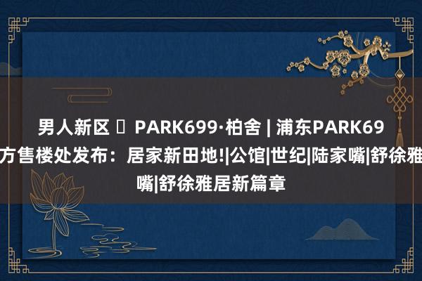 男人新区 ◈PARK699·柏舍 | 浦东PARK699·柏舍官方售楼处发布：居家新田地!|公馆|世纪|陆家嘴|舒徐雅居新篇章