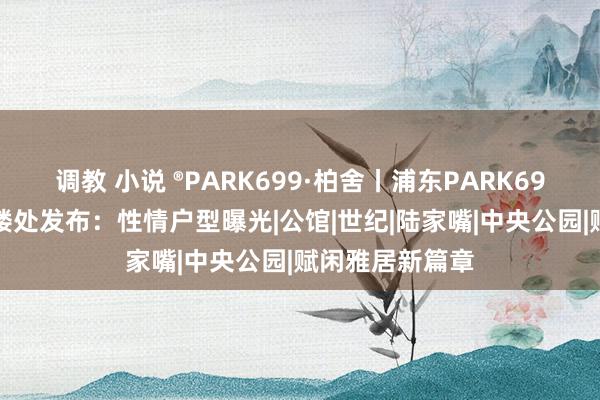 调教 小说 ®PARK699·柏舍丨浦东PARK699·柏舍官方售楼处发布：性情户型曝光|公馆|世纪|陆家嘴|中央公园|赋闲雅居新篇章