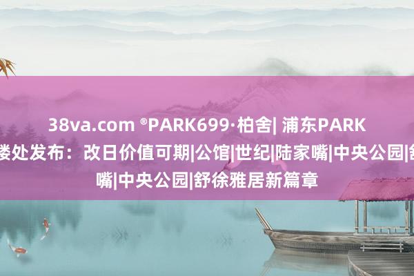 38va.com ®PARK699·柏舍| 浦东PARK699·柏舍方售楼处发布：改日价值可期|公馆|世纪|陆家嘴|中央公园|舒徐雅居新篇章