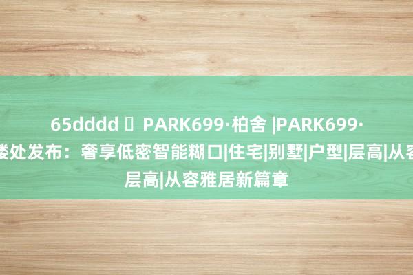 65dddd ◈PARK699·柏舍 |PARK699·柏舍官方售楼处发布：奢享低密智能糊口|住宅|别墅|户型|层高|从容雅居新篇章