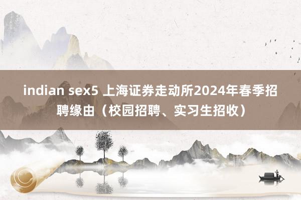 indian sex5 上海证券走动所2024年春季招聘缘由（校园招聘、实习生招收）
