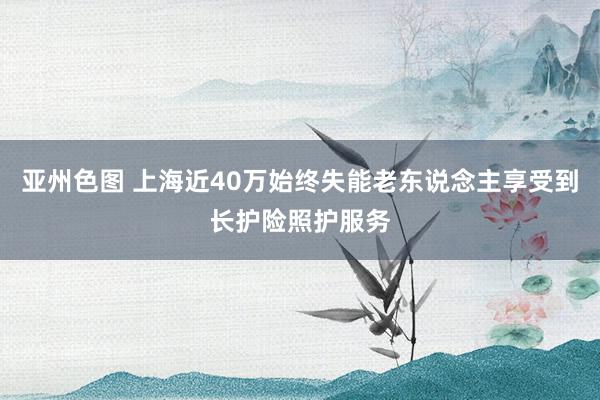亚州色图 上海近40万始终失能老东说念主享受到长护险照护服务
