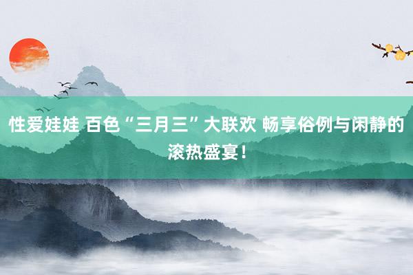 性爱娃娃 百色“三月三”大联欢 畅享俗例与闲静的滚热盛宴！